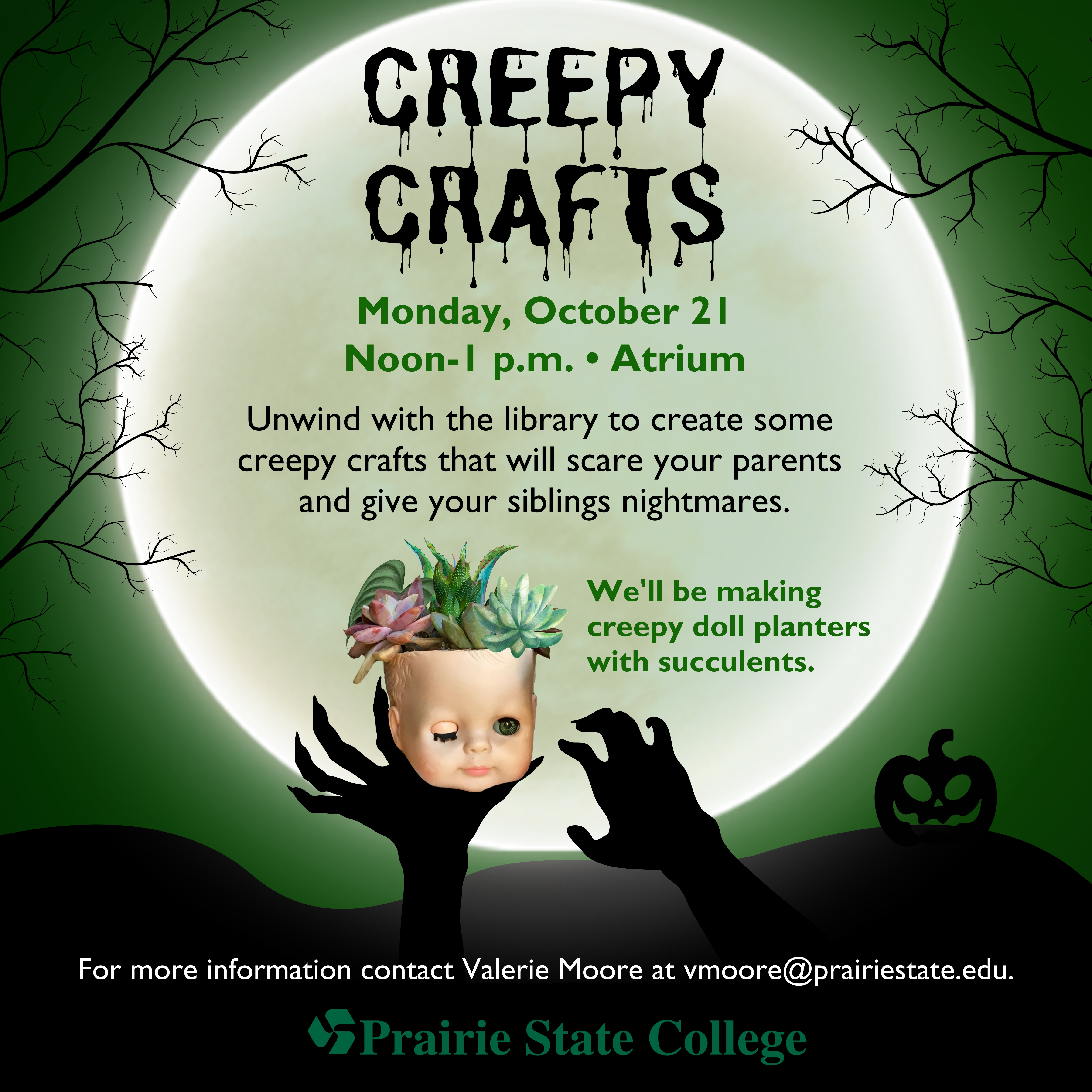 image of Creepy Crafts which reads, 'Creepy Crafts. Monday, October 21, Noon - 1:00 PM Atrium. Unwind with the library to create some creepy crafts that will scare your parents and give your siblings nightmares.  We'll be making creepy doll planters with succulents. For more information, contact Valerie Moore at vmoore@prairiestate.edu. Prairie State College. The image is a full moon with a clawed hand holding a dismembered doll's head with a succulent planted inside.